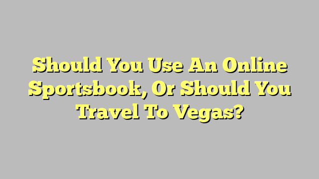 Should You Use An Online Sportsbook, Or Should You Travel To Vegas?