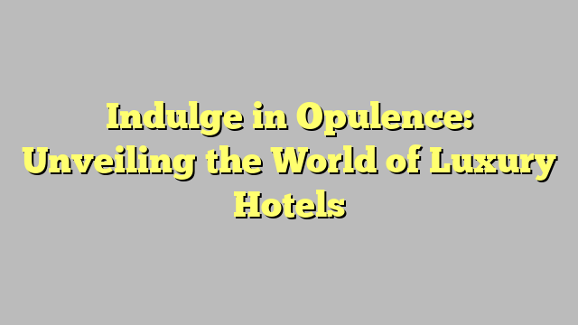 Indulge In Opulence Unveiling The World Of Luxury Hotels Citard