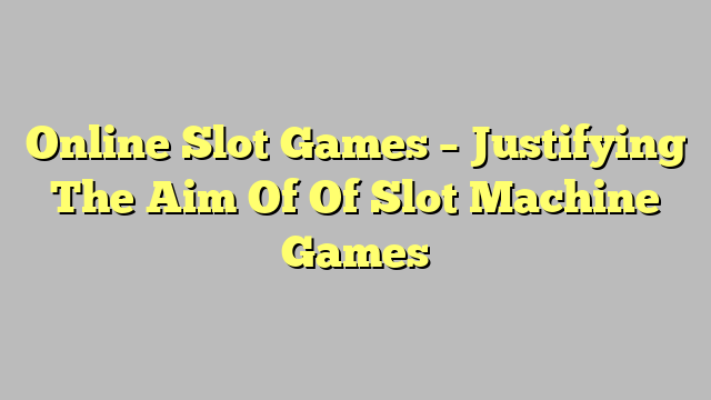 Online Slot Games – Justifying The Aim Of Of Slot Machine Games